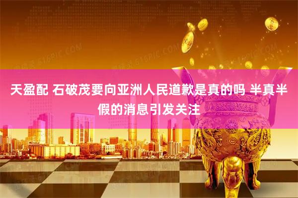 天盈配 石破茂要向亚洲人民道歉是真的吗 半真半假的消息引发关注