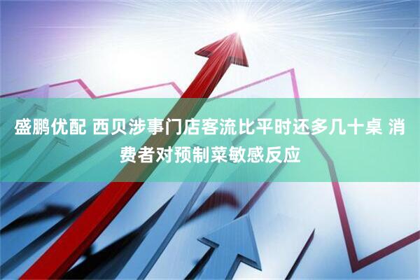 盛鹏优配 西贝涉事门店客流比平时还多几十桌 消费者对预制菜敏感反应