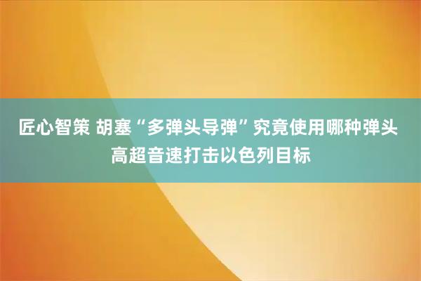 匠心智策 胡塞“多弹头导弹”究竟使用哪种弹头 高超音速打击以色列目标