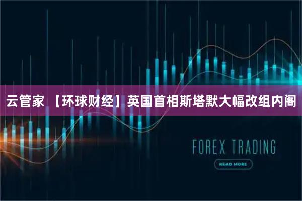 云管家 【环球财经】英国首相斯塔默大幅改组内阁