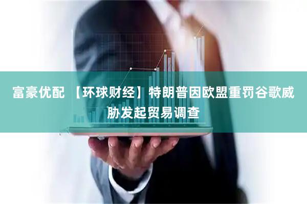 富豪优配 【环球财经】特朗普因欧盟重罚谷歌威胁发起贸易调查