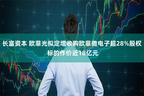长富资本 欧菲光拟定增收购欧菲微电子超28%股权 标的作价近18亿元