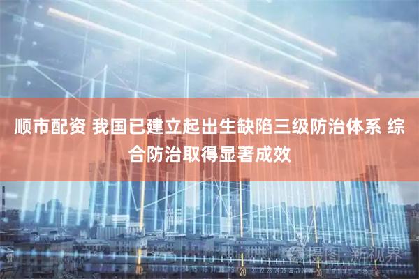 顺市配资 我国已建立起出生缺陷三级防治体系 综合防治取得显著成效