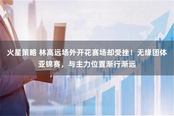 火星策略 林高远场外开花赛场却受挫！无缘团体亚锦赛，与主力位置渐行渐远