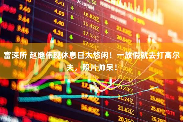 富深所 赵继伟现休息日太悠闲！一放假就去打高尔夫，照片帅呆！