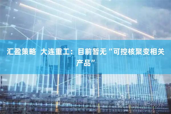汇盈策略  大连重工：目前暂无“可控核聚变相关产品”