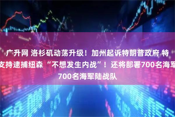 广升网 洛杉矶动荡升级！加州起诉特朗普政府 特朗普：支持逮捕纽森 “不想发生内战”！还将部署700名海军陆战队