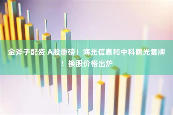 金斧子配资 A股重磅！海光信息和中科曙光复牌！换股价格出炉