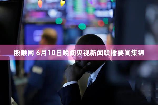 股顺网 6月10日晚间央视新闻联播要闻集锦