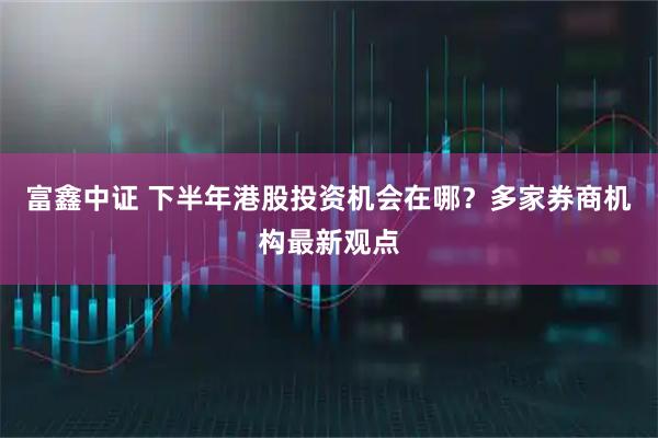 富鑫中证 下半年港股投资机会在哪？多家券商机构最新观点