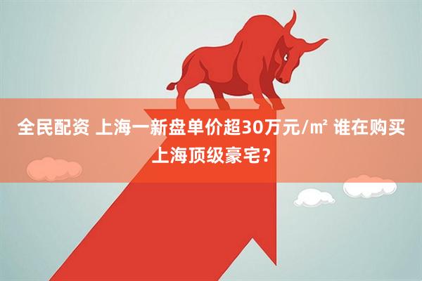 全民配资 上海一新盘单价超30万元/㎡ 谁在购买上海顶级豪宅？