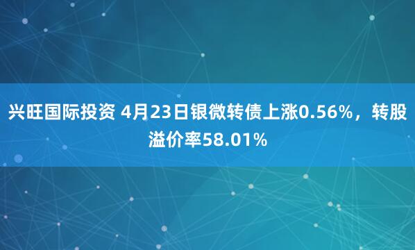 兴旺国际投资 4月23日银微转债上涨0.56%，转股溢价率58.01%