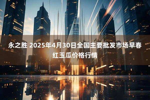 永之胜 2025年4月30日全国主要批发市场早春红玉瓜价格行情