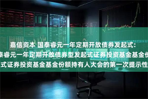嘉信资本 国泰睿元一年定期开放债券发起式: 关于以通讯方式召开国泰睿元一年定期开放债券型发起式证券投资基金基金份额持有人大会的第一次提示性公告