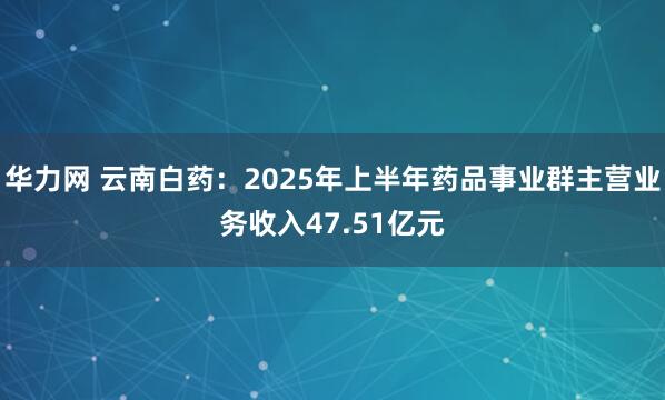 华力网 云南白药：2025年上半年药品事业群主营业务收入47.51亿元