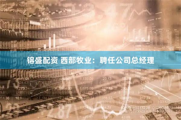 镕盛配资 西部牧业：聘任公司总经理