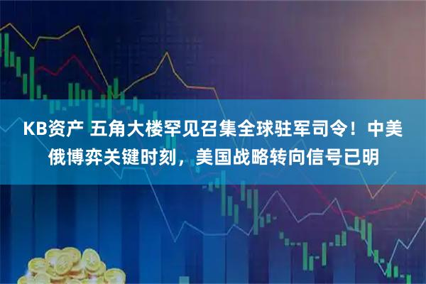 KB资产 五角大楼罕见召集全球驻军司令！中美俄博弈关键时刻，美国战略转向信号已明