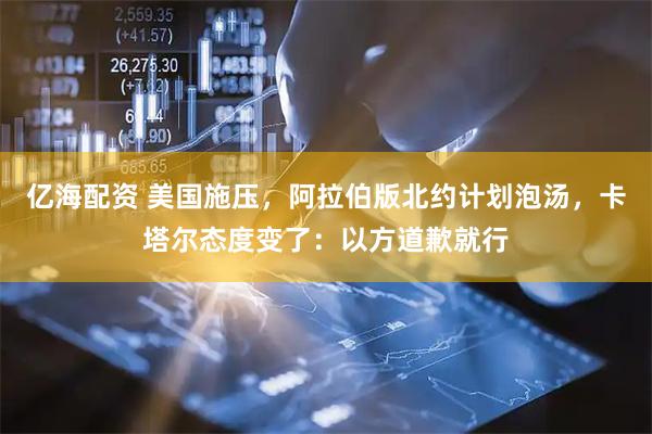 亿海配资 美国施压，阿拉伯版北约计划泡汤，卡塔尔态度变了：以方道歉就行