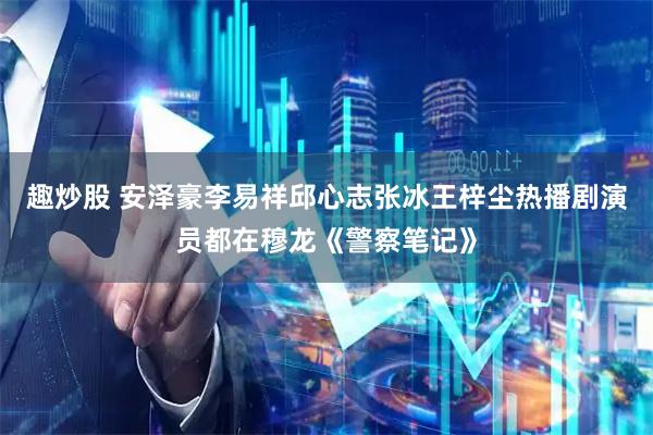 趣炒股 安泽豪李易祥邱心志张冰王梓尘热播剧演员都在穆龙《警察笔记》