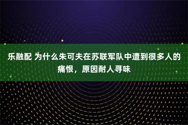 乐融配 为什么朱可夫在苏联军队中遭到很多人的痛恨，原因耐人寻味