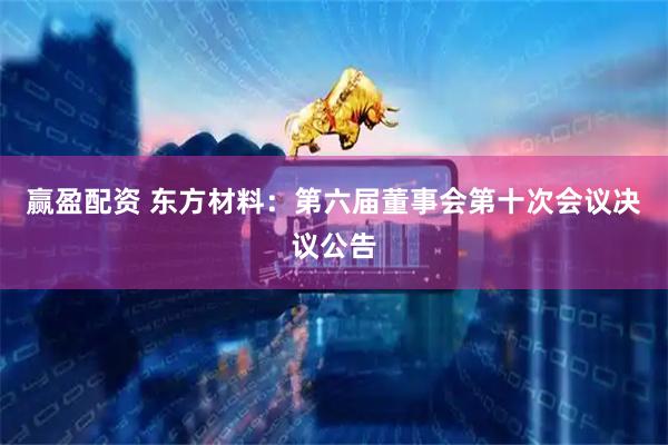 赢盈配资 东方材料：第六届董事会第十次会议决议公告