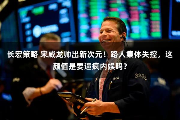 长宏策略 宋威龙帅出新次元！路人集体失控，这颜值是要逼疯内娱吗？