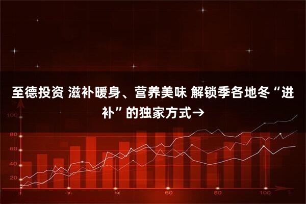 至德投资 滋补暖身、营养美味 解锁季各地冬“进补”的独家方式→