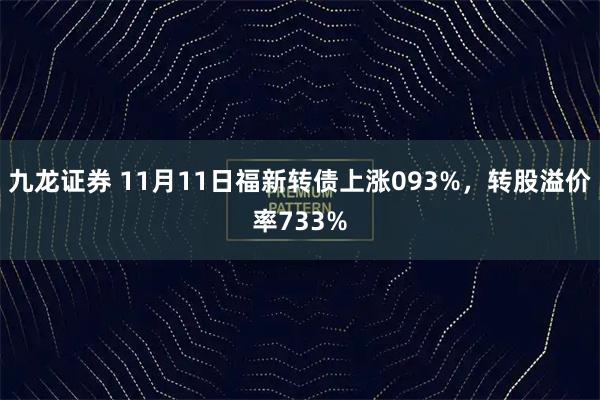 九龙证券 11月11日福新转债上涨093%,转股溢价率733%