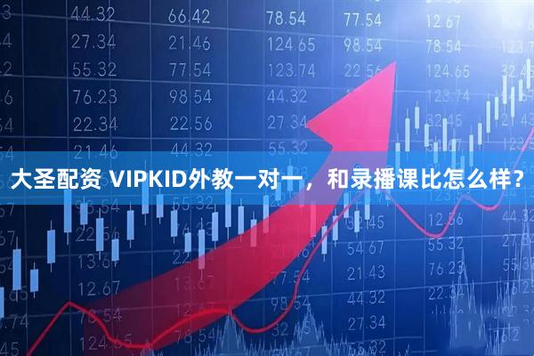 大圣配资 VIPKID外教一对一，和录播课比怎么样？