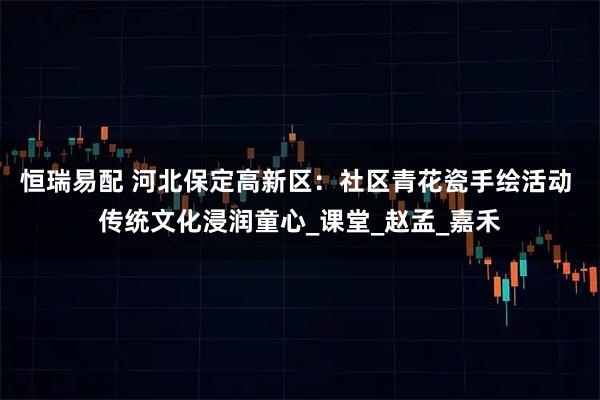恒瑞易配 河北保定高新区：社区青花瓷手绘活动 传统文化浸润童心_课堂_赵孟_嘉禾