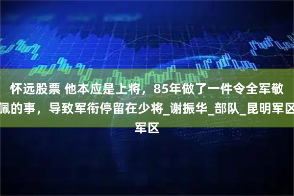 怀远股票 他本应是上将,85年做了一件令全军敬佩的事,导致军衔停留在少将_谢振华_部队_昆明军区