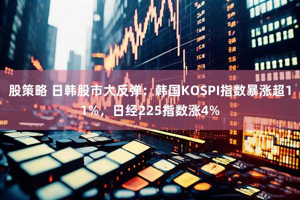 股策略 日韩股市大反弹：韩国KOSPI指数暴涨超11%，日经225指数涨4%