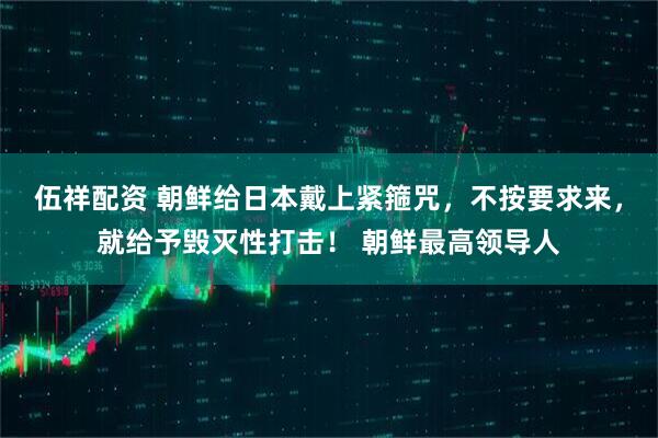 伍祥配资 朝鲜给日本戴上紧箍咒，不按要求来，就给予毁灭性打击！ 朝鲜最高领导人